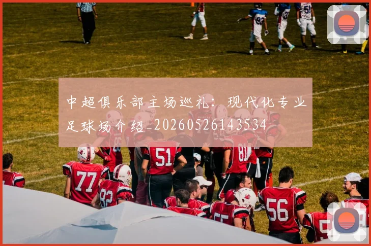 中超俱乐部主场巡礼:现代化专业足球场介绍_20260526143534