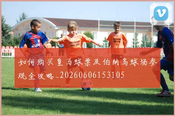 如何购买皇马球票及伯纳乌球场参观全攻略_20260606153105