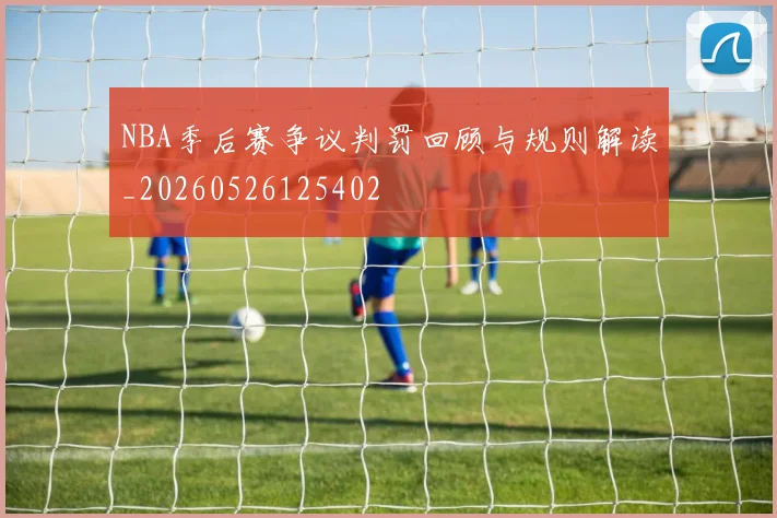 NBA季后赛争议判罚回顾与规则解读_20260526125402