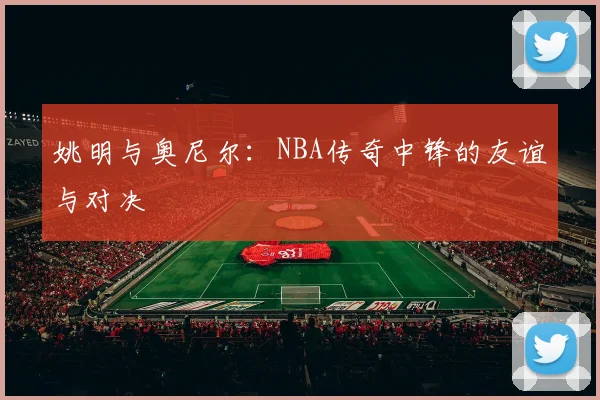 姚明与奥尼尔：NBA传奇中锋的友谊与对决