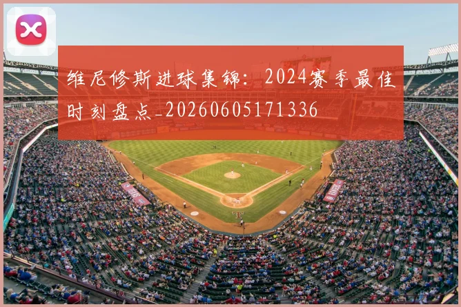 维尼修斯进球集锦:2024赛季最佳时刻盘点_20260605171336