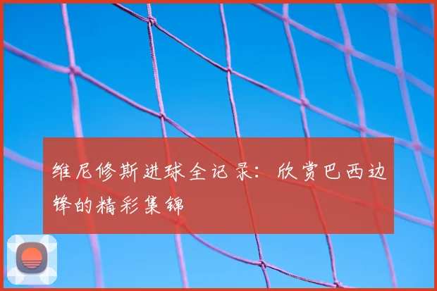 维尼修斯进球全记录:欣赏巴西边锋的精彩集锦