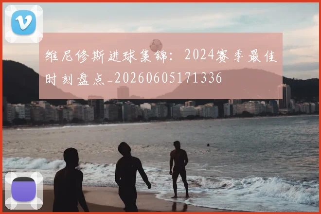 维尼修斯进球集锦：2024赛季最佳时刻盘点_20260605171336