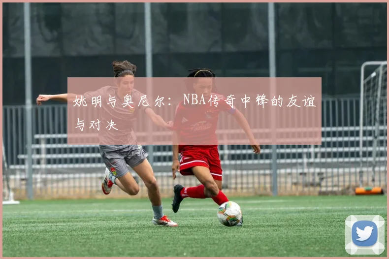 姚明与奥尼尔：NBA传奇中锋的友谊与对决