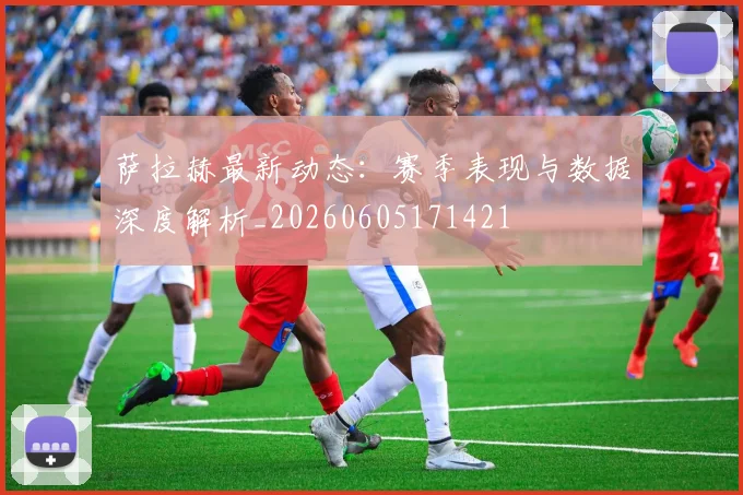 萨拉赫最新动态:赛季表现与数据深度解析_20260605171421