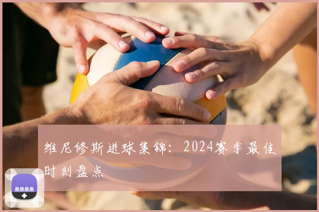 维尼修斯进球集锦：2024赛季最佳时刻盘点
